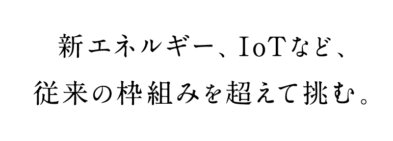 新エネルギー、IoTなど、従来の枠組みを超えて挑む。