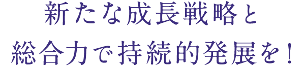 新たな成⻑戦略と総合⼒で持続的発展を！