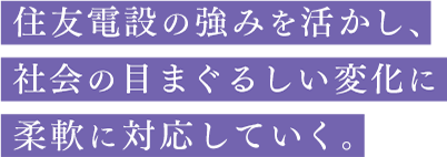 住友電設の強みを活かし、社会の目まぐるしい変化に柔軟に対応していく。