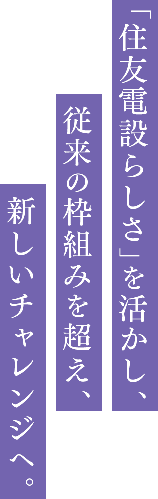「住友電設らしさ」を活かし、従来の枠組みを越え、新しいチャレンジへ。