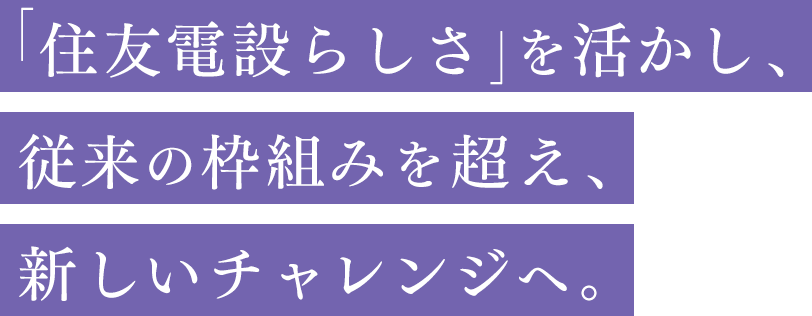 「住友電設らしさ」を活かし、従来の枠組みを越え、新しいチャレンジへ。